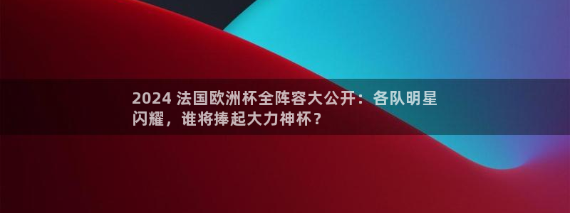 welcome欧洲杯开户|2024 法国欧洲杯全阵容大公开：各队明星
闪耀，谁将捧起大力神杯？